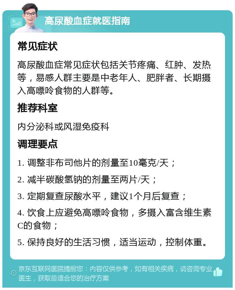 高尿酸血症就医指南 常见症状 高尿酸血症常见症状包括关节疼痛、红肿、发热等，易感人群主要是中老年人、肥胖者、长期摄入高嘌呤食物的人群等。 推荐科室 内分泌科或风湿免疫科 调理要点 1. 调整非布司他片的剂量至10毫克/天； 2. 减半碳酸氢钠的剂量至两片/天； 3. 定期复查尿酸水平，建议1个月后复查； 4. 饮食上应避免高嘌呤食物，多摄入富含维生素C的食物； 5. 保持良好的生活习惯，适当运动，控制体重。