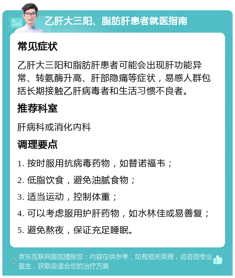 乙肝大三阳、脂肪肝患者就医指南 常见症状 乙肝大三阳和脂肪肝患者可能会出现肝功能异常、转氨酶升高、肝部隐痛等症状，易感人群包括长期接触乙肝病毒者和生活习惯不良者。 推荐科室 肝病科或消化内科 调理要点 1. 按时服用抗病毒药物，如替诺福韦； 2. 低脂饮食，避免油腻食物； 3. 适当运动，控制体重； 4. 可以考虑服用护肝药物，如水林佳或易善复； 5. 避免熬夜，保证充足睡眠。