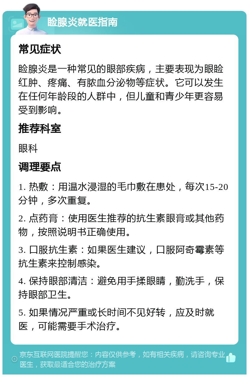 睑腺炎就医指南 常见症状 睑腺炎是一种常见的眼部疾病，主要表现为眼睑红肿、疼痛、有脓血分泌物等症状。它可以发生在任何年龄段的人群中，但儿童和青少年更容易受到影响。 推荐科室 眼科 调理要点 1. 热敷：用温水浸湿的毛巾敷在患处，每次15-20分钟，多次重复。 2. 点药膏：使用医生推荐的抗生素眼膏或其他药物，按照说明书正确使用。 3. 口服抗生素：如果医生建议，口服阿奇霉素等抗生素来控制感染。 4. 保持眼部清洁：避免用手揉眼睛，勤洗手，保持眼部卫生。 5. 如果情况严重或长时间不见好转，应及时就医，可能需要手术治疗。