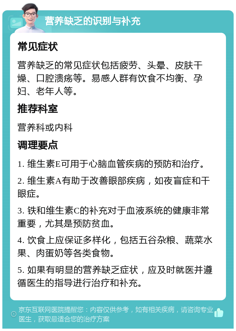 营养缺乏的识别与补充 常见症状 营养缺乏的常见症状包括疲劳、头晕、皮肤干燥、口腔溃疡等。易感人群有饮食不均衡、孕妇、老年人等。 推荐科室 营养科或内科 调理要点 1. 维生素E可用于心脑血管疾病的预防和治疗。 2. 维生素A有助于改善眼部疾病，如夜盲症和干眼症。 3. 铁和维生素C的补充对于血液系统的健康非常重要，尤其是预防贫血。 4. 饮食上应保证多样化，包括五谷杂粮、蔬菜水果、肉蛋奶等各类食物。 5. 如果有明显的营养缺乏症状，应及时就医并遵循医生的指导进行治疗和补充。