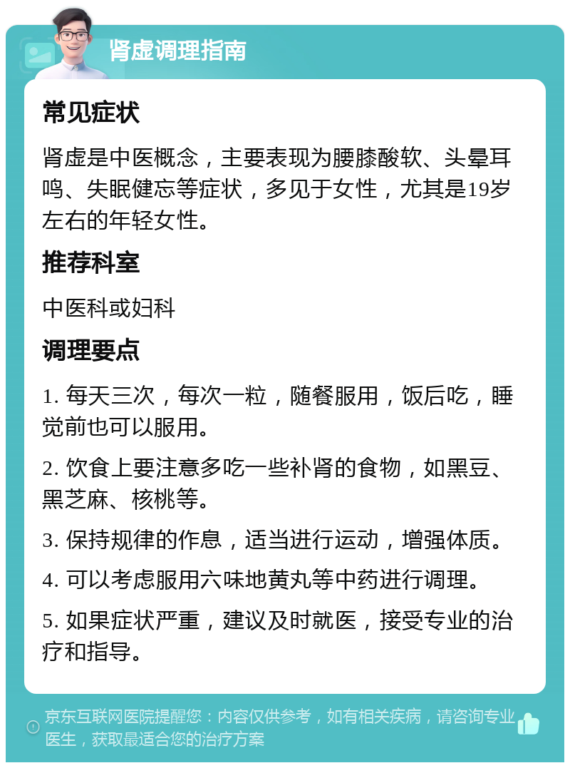 肾虚调理指南 常见症状 肾虚是中医概念，主要表现为腰膝酸软、头晕耳鸣、失眠健忘等症状，多见于女性，尤其是19岁左右的年轻女性。 推荐科室 中医科或妇科 调理要点 1. 每天三次，每次一粒，随餐服用，饭后吃，睡觉前也可以服用。 2. 饮食上要注意多吃一些补肾的食物，如黑豆、黑芝麻、核桃等。 3. 保持规律的作息，适当进行运动，增强体质。 4. 可以考虑服用六味地黄丸等中药进行调理。 5. 如果症状严重，建议及时就医，接受专业的治疗和指导。