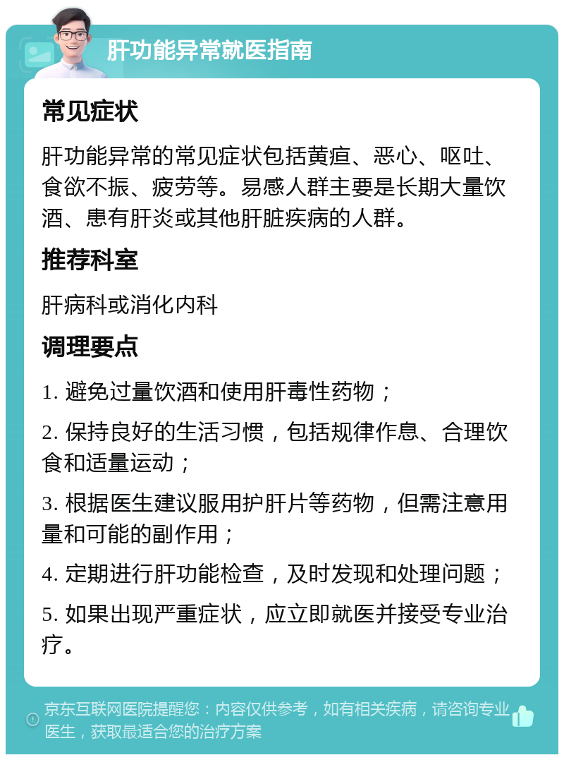 肝功能异常就医指南 常见症状 肝功能异常的常见症状包括黄疸、恶心、呕吐、食欲不振、疲劳等。易感人群主要是长期大量饮酒、患有肝炎或其他肝脏疾病的人群。 推荐科室 肝病科或消化内科 调理要点 1. 避免过量饮酒和使用肝毒性药物； 2. 保持良好的生活习惯，包括规律作息、合理饮食和适量运动； 3. 根据医生建议服用护肝片等药物，但需注意用量和可能的副作用； 4. 定期进行肝功能检查，及时发现和处理问题； 5. 如果出现严重症状，应立即就医并接受专业治疗。