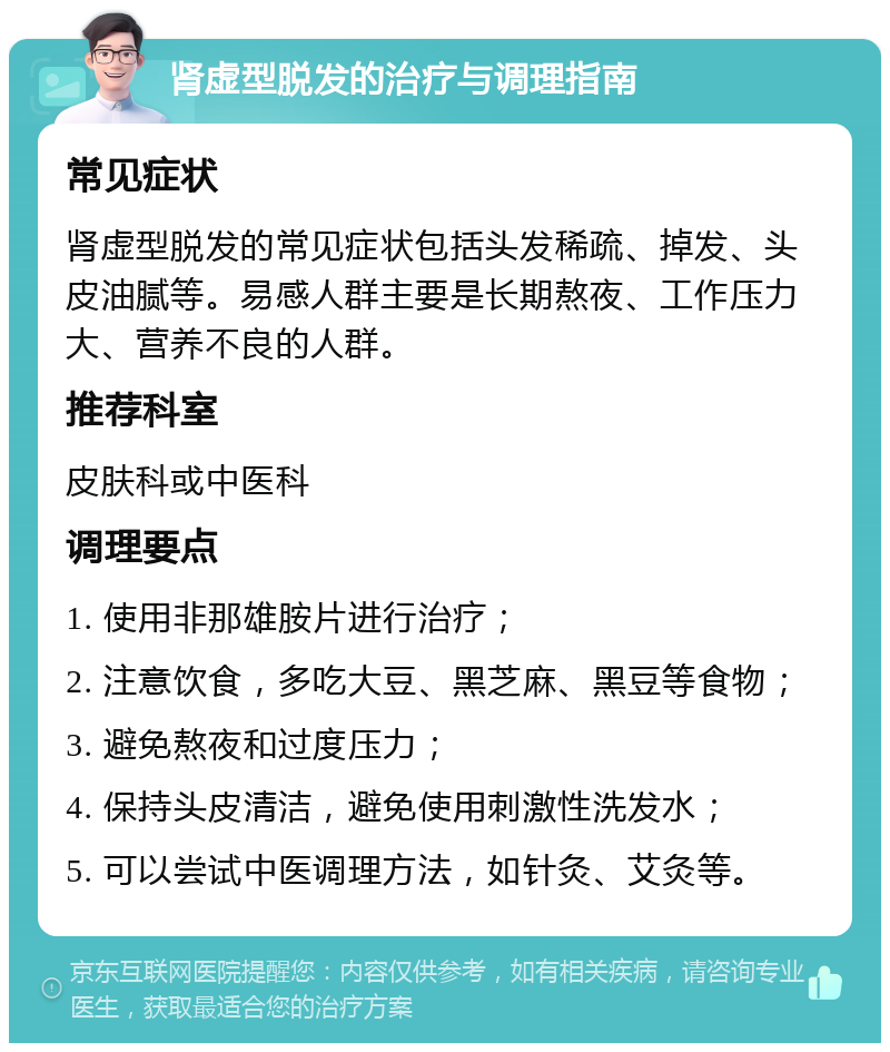 肾虚型脱发的治疗与调理指南 常见症状 肾虚型脱发的常见症状包括头发稀疏、掉发、头皮油腻等。易感人群主要是长期熬夜、工作压力大、营养不良的人群。 推荐科室 皮肤科或中医科 调理要点 1. 使用非那雄胺片进行治疗； 2. 注意饮食，多吃大豆、黑芝麻、黑豆等食物； 3. 避免熬夜和过度压力； 4. 保持头皮清洁，避免使用刺激性洗发水； 5. 可以尝试中医调理方法，如针灸、艾灸等。