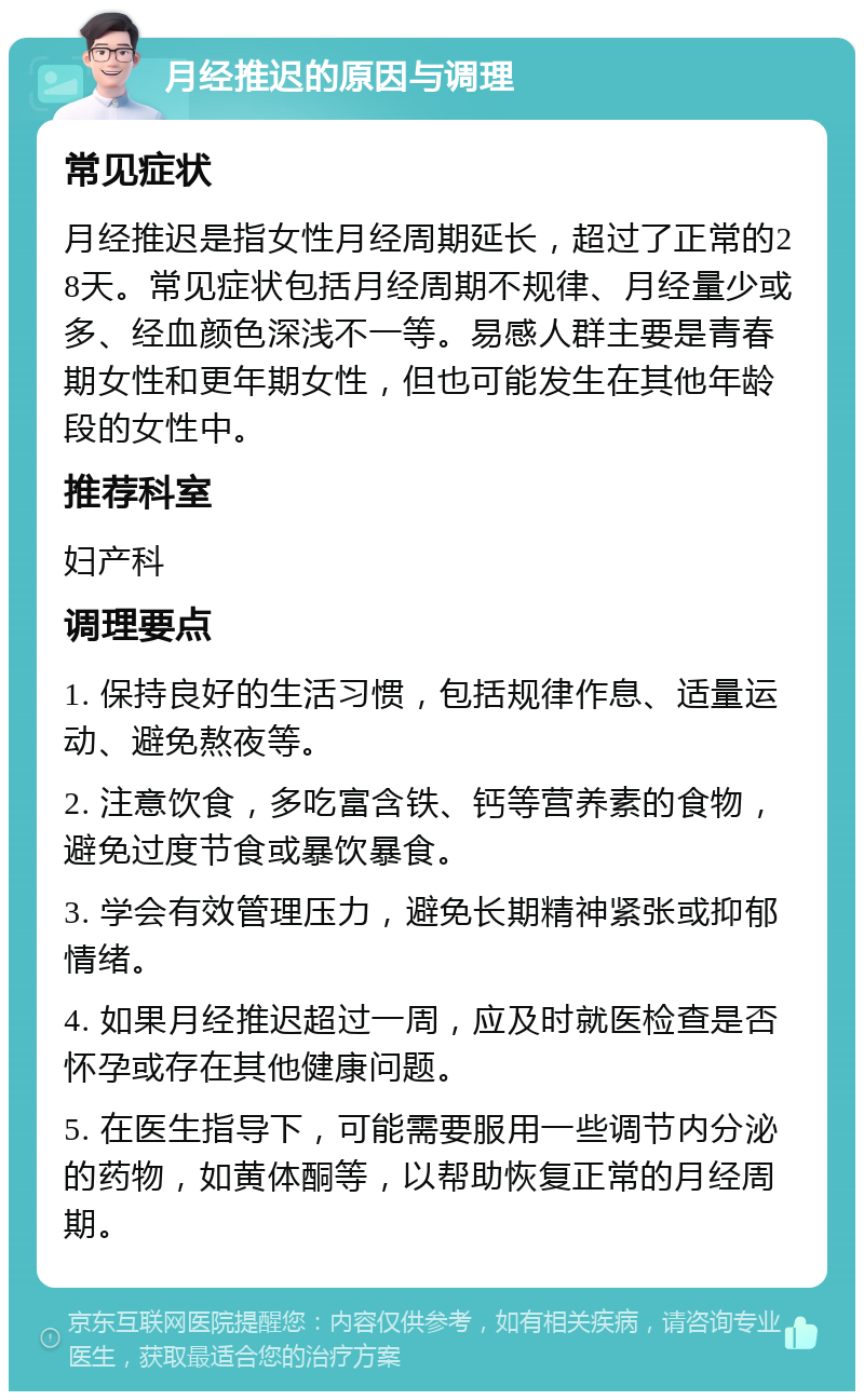 月经推迟的原因与调理 常见症状 月经推迟是指女性月经周期延长，超过了正常的28天。常见症状包括月经周期不规律、月经量少或多、经血颜色深浅不一等。易感人群主要是青春期女性和更年期女性，但也可能发生在其他年龄段的女性中。 推荐科室 妇产科 调理要点 1. 保持良好的生活习惯，包括规律作息、适量运动、避免熬夜等。 2. 注意饮食，多吃富含铁、钙等营养素的食物，避免过度节食或暴饮暴食。 3. 学会有效管理压力，避免长期精神紧张或抑郁情绪。 4. 如果月经推迟超过一周，应及时就医检查是否怀孕或存在其他健康问题。 5. 在医生指导下，可能需要服用一些调节内分泌的药物，如黄体酮等，以帮助恢复正常的月经周期。