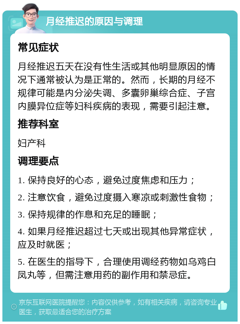 月经推迟的原因与调理 常见症状 月经推迟五天在没有性生活或其他明显原因的情况下通常被认为是正常的。然而，长期的月经不规律可能是内分泌失调、多囊卵巢综合症、子宫内膜异位症等妇科疾病的表现，需要引起注意。 推荐科室 妇产科 调理要点 1. 保持良好的心态，避免过度焦虑和压力； 2. 注意饮食，避免过度摄入寒凉或刺激性食物； 3. 保持规律的作息和充足的睡眠； 4. 如果月经推迟超过七天或出现其他异常症状，应及时就医； 5. 在医生的指导下，合理使用调经药物如乌鸡白凤丸等，但需注意用药的副作用和禁忌症。