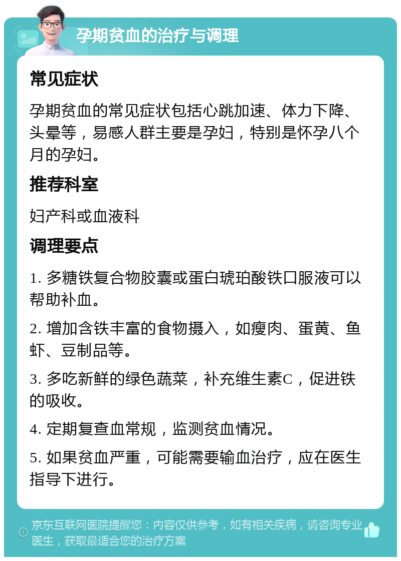 孕期贫血的治疗与调理 常见症状 孕期贫血的常见症状包括心跳加速、体力下降、头晕等，易感人群主要是孕妇，特别是怀孕八个月的孕妇。 推荐科室 妇产科或血液科 调理要点 1. 多糖铁复合物胶囊或蛋白琥珀酸铁口服液可以帮助补血。 2. 增加含铁丰富的食物摄入，如瘦肉、蛋黄、鱼虾、豆制品等。 3. 多吃新鲜的绿色蔬菜，补充维生素C，促进铁的吸收。 4. 定期复查血常规，监测贫血情况。 5. 如果贫血严重，可能需要输血治疗，应在医生指导下进行。