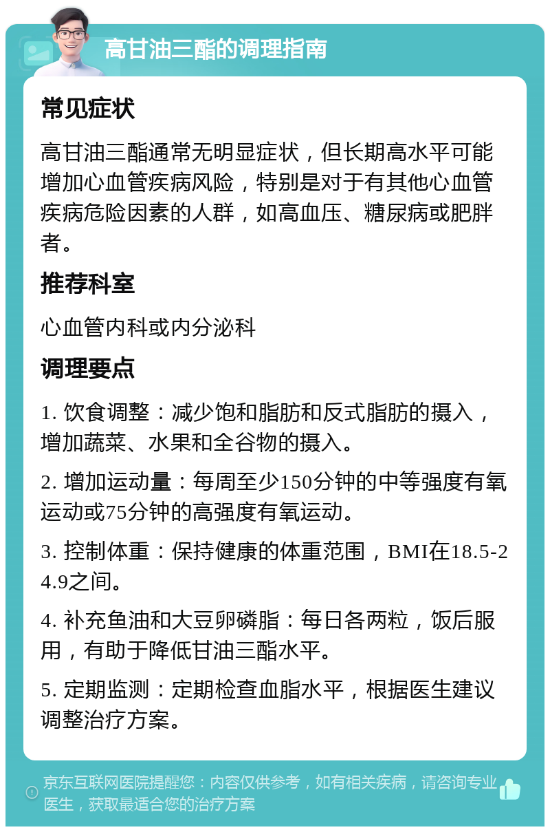 高甘油三酯的调理指南 常见症状 高甘油三酯通常无明显症状，但长期高水平可能增加心血管疾病风险，特别是对于有其他心血管疾病危险因素的人群，如高血压、糖尿病或肥胖者。 推荐科室 心血管内科或内分泌科 调理要点 1. 饮食调整：减少饱和脂肪和反式脂肪的摄入，增加蔬菜、水果和全谷物的摄入。 2. 增加运动量：每周至少150分钟的中等强度有氧运动或75分钟的高强度有氧运动。 3. 控制体重：保持健康的体重范围，BMI在18.5-24.9之间。 4. 补充鱼油和大豆卵磷脂：每日各两粒，饭后服用，有助于降低甘油三酯水平。 5. 定期监测：定期检查血脂水平，根据医生建议调整治疗方案。