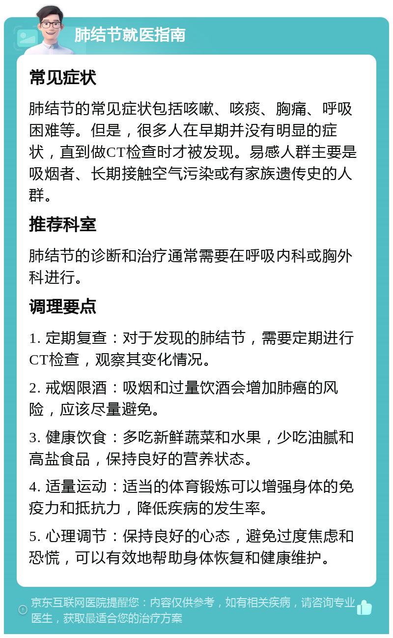 肺结节就医指南 常见症状 肺结节的常见症状包括咳嗽、咳痰、胸痛、呼吸困难等。但是，很多人在早期并没有明显的症状，直到做CT检查时才被发现。易感人群主要是吸烟者、长期接触空气污染或有家族遗传史的人群。 推荐科室 肺结节的诊断和治疗通常需要在呼吸内科或胸外科进行。 调理要点 1. 定期复查：对于发现的肺结节，需要定期进行CT检查，观察其变化情况。 2. 戒烟限酒：吸烟和过量饮酒会增加肺癌的风险，应该尽量避免。 3. 健康饮食：多吃新鲜蔬菜和水果，少吃油腻和高盐食品，保持良好的营养状态。 4. 适量运动：适当的体育锻炼可以增强身体的免疫力和抵抗力，降低疾病的发生率。 5. 心理调节：保持良好的心态，避免过度焦虑和恐慌，可以有效地帮助身体恢复和健康维护。