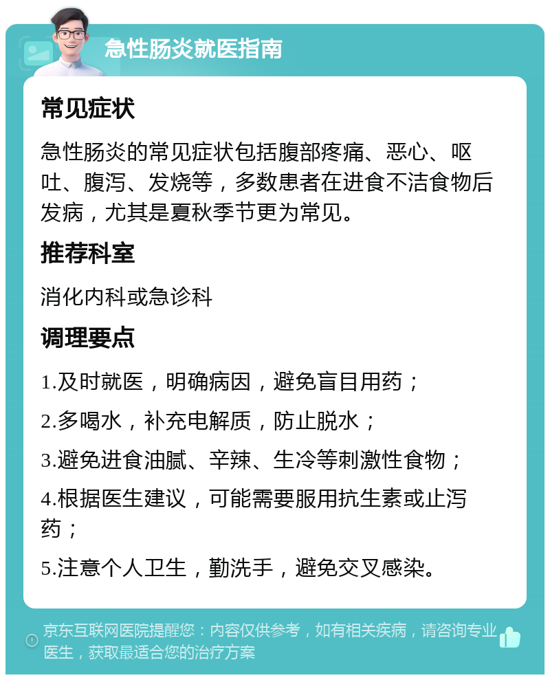 急性肠炎就医指南 常见症状 急性肠炎的常见症状包括腹部疼痛、恶心、呕吐、腹泻、发烧等，多数患者在进食不洁食物后发病，尤其是夏秋季节更为常见。 推荐科室 消化内科或急诊科 调理要点 1.及时就医，明确病因，避免盲目用药； 2.多喝水，补充电解质，防止脱水； 3.避免进食油腻、辛辣、生冷等刺激性食物； 4.根据医生建议，可能需要服用抗生素或止泻药； 5.注意个人卫生，勤洗手，避免交叉感染。