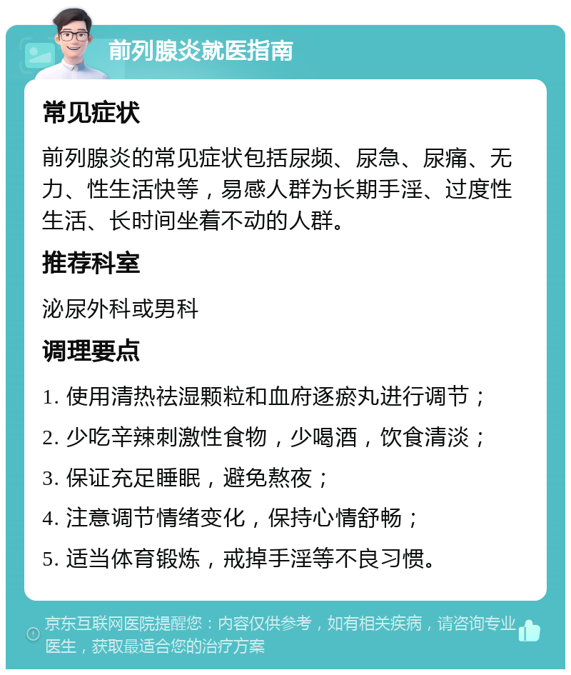 前列腺炎就医指南 常见症状 前列腺炎的常见症状包括尿频、尿急、尿痛、无力、性生活快等，易感人群为长期手淫、过度性生活、长时间坐着不动的人群。 推荐科室 泌尿外科或男科 调理要点 1. 使用清热祛湿颗粒和血府逐瘀丸进行调节； 2. 少吃辛辣刺激性食物，少喝酒，饮食清淡； 3. 保证充足睡眠，避免熬夜； 4. 注意调节情绪变化，保持心情舒畅； 5. 适当体育锻炼，戒掉手淫等不良习惯。