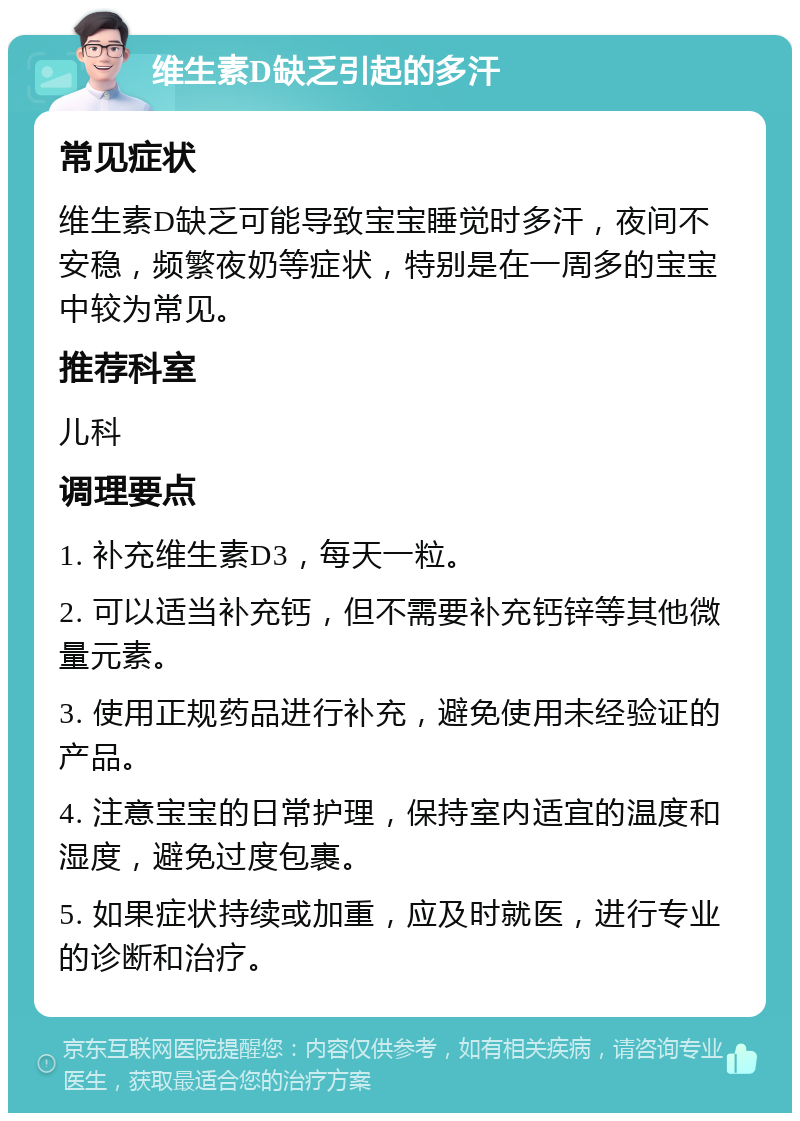 维生素D缺乏引起的多汗 常见症状 维生素D缺乏可能导致宝宝睡觉时多汗，夜间不安稳，频繁夜奶等症状，特别是在一周多的宝宝中较为常见。 推荐科室 儿科 调理要点 1. 补充维生素D3，每天一粒。 2. 可以适当补充钙，但不需要补充钙锌等其他微量元素。 3. 使用正规药品进行补充，避免使用未经验证的产品。 4. 注意宝宝的日常护理，保持室内适宜的温度和湿度，避免过度包裹。 5. 如果症状持续或加重，应及时就医，进行专业的诊断和治疗。