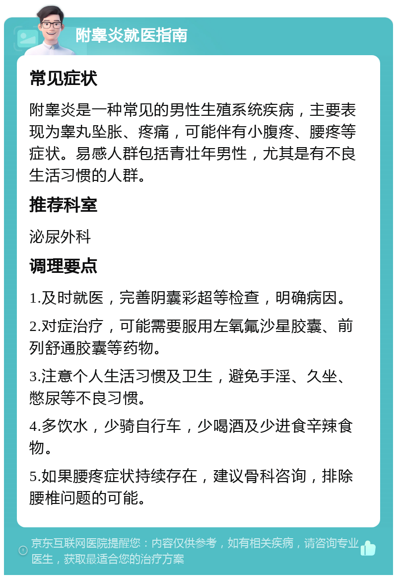 附睾炎就医指南 常见症状 附睾炎是一种常见的男性生殖系统疾病，主要表现为睾丸坠胀、疼痛，可能伴有小腹疼、腰疼等症状。易感人群包括青壮年男性，尤其是有不良生活习惯的人群。 推荐科室 泌尿外科 调理要点 1.及时就医，完善阴囊彩超等检查，明确病因。 2.对症治疗，可能需要服用左氧氟沙星胶囊、前列舒通胶囊等药物。 3.注意个人生活习惯及卫生，避免手淫、久坐、憋尿等不良习惯。 4.多饮水，少骑自行车，少喝酒及少进食辛辣食物。 5.如果腰疼症状持续存在，建议骨科咨询，排除腰椎问题的可能。