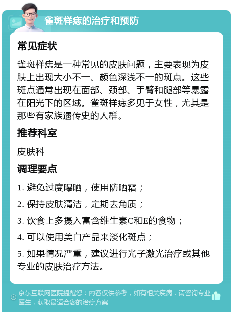 雀斑样痣的治疗和预防 常见症状 雀斑样痣是一种常见的皮肤问题，主要表现为皮肤上出现大小不一、颜色深浅不一的斑点。这些斑点通常出现在面部、颈部、手臂和腿部等暴露在阳光下的区域。雀斑样痣多见于女性，尤其是那些有家族遗传史的人群。 推荐科室 皮肤科 调理要点 1. 避免过度曝晒，使用防晒霜； 2. 保持皮肤清洁，定期去角质； 3. 饮食上多摄入富含维生素C和E的食物； 4. 可以使用美白产品来淡化斑点； 5. 如果情况严重，建议进行光子激光治疗或其他专业的皮肤治疗方法。