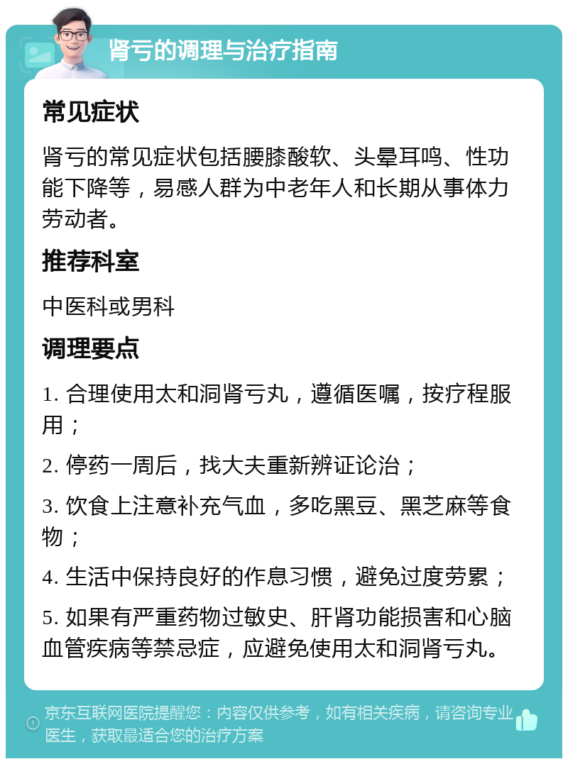 肾亏的调理与治疗指南 常见症状 肾亏的常见症状包括腰膝酸软、头晕耳鸣、性功能下降等，易感人群为中老年人和长期从事体力劳动者。 推荐科室 中医科或男科 调理要点 1. 合理使用太和洞肾亏丸，遵循医嘱，按疗程服用； 2. 停药一周后，找大夫重新辨证论治； 3. 饮食上注意补充气血，多吃黑豆、黑芝麻等食物； 4. 生活中保持良好的作息习惯，避免过度劳累； 5. 如果有严重药物过敏史、肝肾功能损害和心脑血管疾病等禁忌症，应避免使用太和洞肾亏丸。