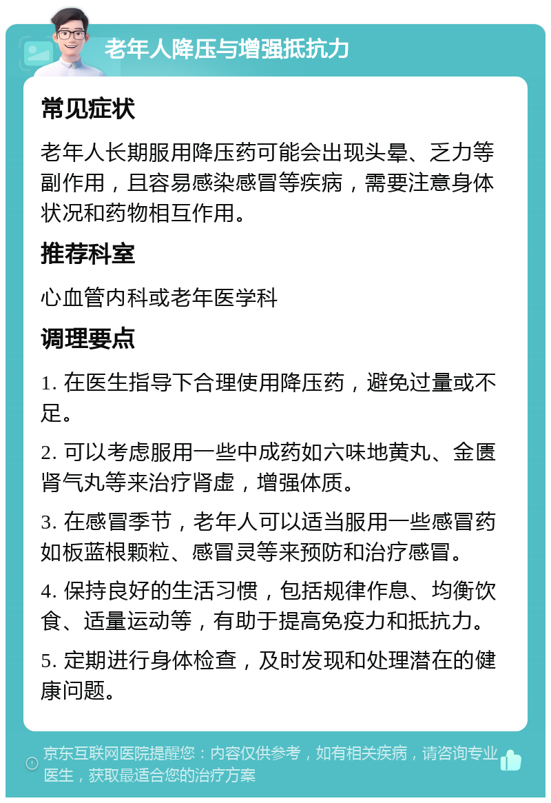 老年人降压与增强抵抗力 常见症状 老年人长期服用降压药可能会出现头晕、乏力等副作用，且容易感染感冒等疾病，需要注意身体状况和药物相互作用。 推荐科室 心血管内科或老年医学科 调理要点 1. 在医生指导下合理使用降压药，避免过量或不足。 2. 可以考虑服用一些中成药如六味地黄丸、金匮肾气丸等来治疗肾虚，增强体质。 3. 在感冒季节，老年人可以适当服用一些感冒药如板蓝根颗粒、感冒灵等来预防和治疗感冒。 4. 保持良好的生活习惯，包括规律作息、均衡饮食、适量运动等，有助于提高免疫力和抵抗力。 5. 定期进行身体检查，及时发现和处理潜在的健康问题。