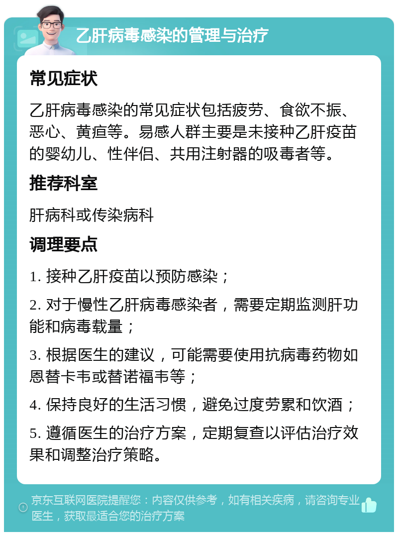 乙肝病毒感染的管理与治疗 常见症状 乙肝病毒感染的常见症状包括疲劳、食欲不振、恶心、黄疸等。易感人群主要是未接种乙肝疫苗的婴幼儿、性伴侣、共用注射器的吸毒者等。 推荐科室 肝病科或传染病科 调理要点 1. 接种乙肝疫苗以预防感染； 2. 对于慢性乙肝病毒感染者，需要定期监测肝功能和病毒载量； 3. 根据医生的建议，可能需要使用抗病毒药物如恩替卡韦或替诺福韦等； 4. 保持良好的生活习惯，避免过度劳累和饮酒； 5. 遵循医生的治疗方案，定期复查以评估治疗效果和调整治疗策略。