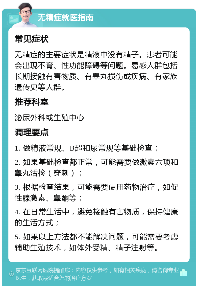 无精症就医指南 常见症状 无精症的主要症状是精液中没有精子。患者可能会出现不育、性功能障碍等问题。易感人群包括长期接触有害物质、有睾丸损伤或疾病、有家族遗传史等人群。 推荐科室 泌尿外科或生殖中心 调理要点 1. 做精液常规、B超和尿常规等基础检查； 2. 如果基础检查都正常，可能需要做激素六项和睾丸活检（穿刺）； 3. 根据检查结果，可能需要使用药物治疗，如促性腺激素、睾酮等； 4. 在日常生活中，避免接触有害物质，保持健康的生活方式； 5. 如果以上方法都不能解决问题，可能需要考虑辅助生殖技术，如体外受精、精子注射等。