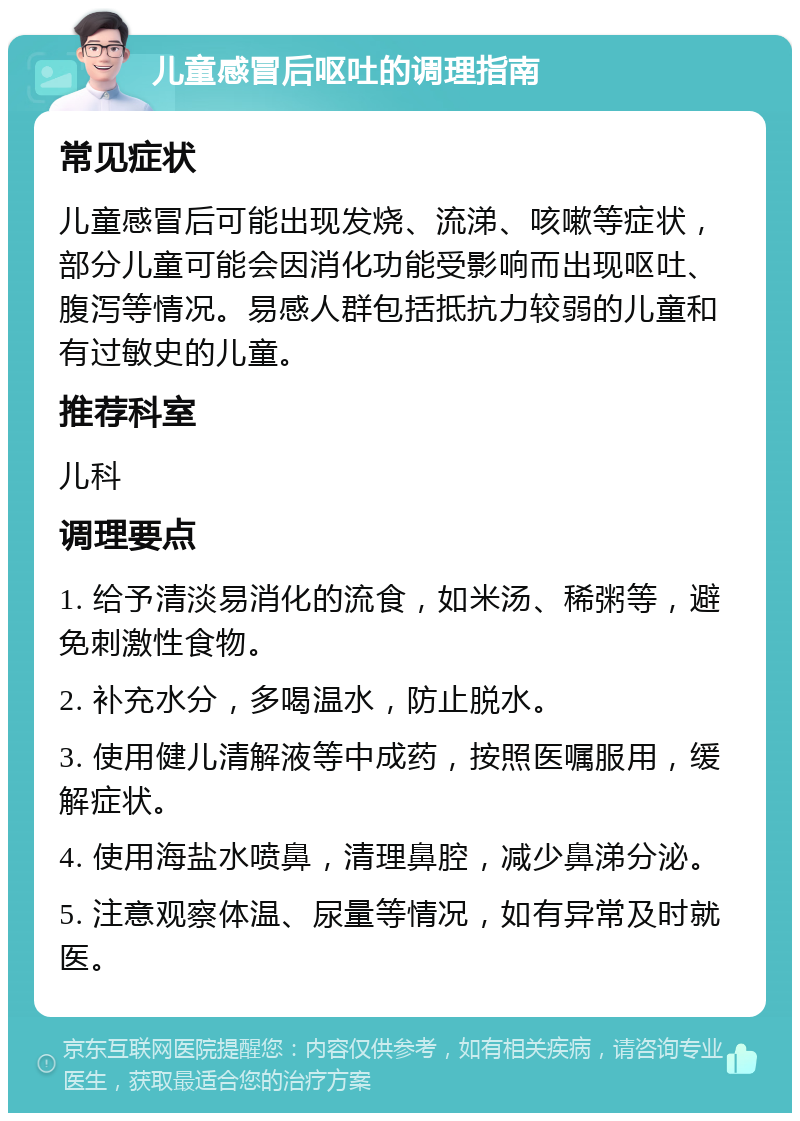 儿童感冒后呕吐的调理指南 常见症状 儿童感冒后可能出现发烧、流涕、咳嗽等症状，部分儿童可能会因消化功能受影响而出现呕吐、腹泻等情况。易感人群包括抵抗力较弱的儿童和有过敏史的儿童。 推荐科室 儿科 调理要点 1. 给予清淡易消化的流食，如米汤、稀粥等，避免刺激性食物。 2. 补充水分，多喝温水，防止脱水。 3. 使用健儿清解液等中成药，按照医嘱服用，缓解症状。 4. 使用海盐水喷鼻，清理鼻腔，减少鼻涕分泌。 5. 注意观察体温、尿量等情况，如有异常及时就医。