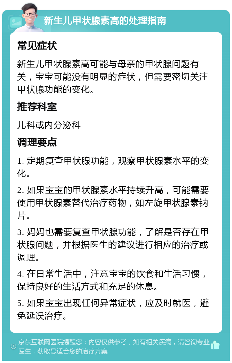 新生儿甲状腺素高的处理指南 常见症状 新生儿甲状腺素高可能与母亲的甲状腺问题有关，宝宝可能没有明显的症状，但需要密切关注甲状腺功能的变化。 推荐科室 儿科或内分泌科 调理要点 1. 定期复查甲状腺功能，观察甲状腺素水平的变化。 2. 如果宝宝的甲状腺素水平持续升高，可能需要使用甲状腺素替代治疗药物，如左旋甲状腺素钠片。 3. 妈妈也需要复查甲状腺功能，了解是否存在甲状腺问题，并根据医生的建议进行相应的治疗或调理。 4. 在日常生活中，注意宝宝的饮食和生活习惯，保持良好的生活方式和充足的休息。 5. 如果宝宝出现任何异常症状，应及时就医，避免延误治疗。