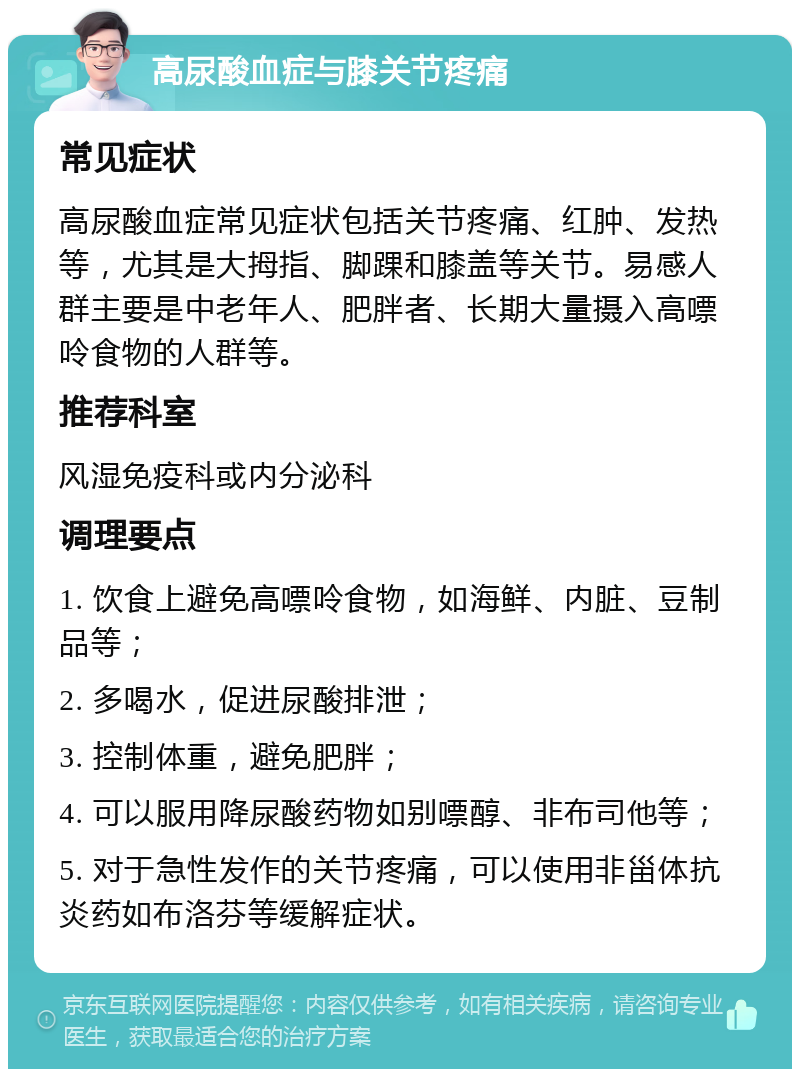 高尿酸血症与膝关节疼痛 常见症状 高尿酸血症常见症状包括关节疼痛、红肿、发热等，尤其是大拇指、脚踝和膝盖等关节。易感人群主要是中老年人、肥胖者、长期大量摄入高嘌呤食物的人群等。 推荐科室 风湿免疫科或内分泌科 调理要点 1. 饮食上避免高嘌呤食物，如海鲜、内脏、豆制品等； 2. 多喝水，促进尿酸排泄； 3. 控制体重，避免肥胖； 4. 可以服用降尿酸药物如别嘌醇、非布司他等； 5. 对于急性发作的关节疼痛，可以使用非甾体抗炎药如布洛芬等缓解症状。