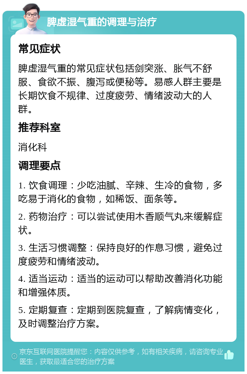 脾虚湿气重的调理与治疗 常见症状 脾虚湿气重的常见症状包括剑突涨、胀气不舒服、食欲不振、腹泻或便秘等。易感人群主要是长期饮食不规律、过度疲劳、情绪波动大的人群。 推荐科室 消化科 调理要点 1. 饮食调理：少吃油腻、辛辣、生冷的食物，多吃易于消化的食物，如稀饭、面条等。 2. 药物治疗：可以尝试使用木香顺气丸来缓解症状。 3. 生活习惯调整：保持良好的作息习惯，避免过度疲劳和情绪波动。 4. 适当运动：适当的运动可以帮助改善消化功能和增强体质。 5. 定期复查：定期到医院复查，了解病情变化，及时调整治疗方案。