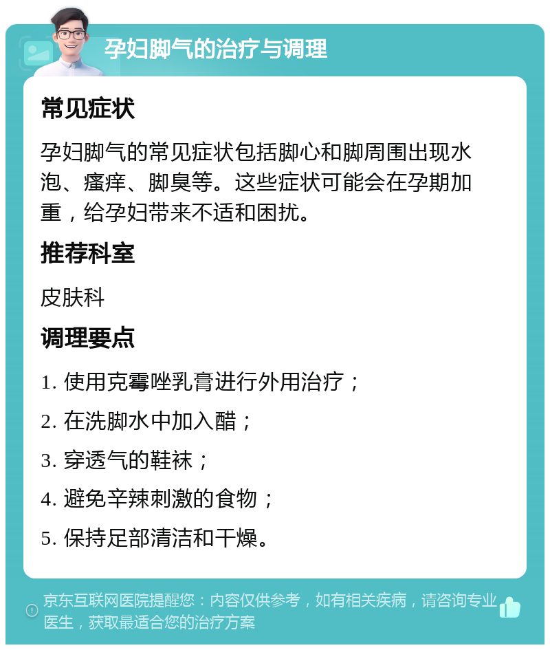 孕妇脚气的治疗与调理 常见症状 孕妇脚气的常见症状包括脚心和脚周围出现水泡、瘙痒、脚臭等。这些症状可能会在孕期加重，给孕妇带来不适和困扰。 推荐科室 皮肤科 调理要点 1. 使用克霉唑乳膏进行外用治疗； 2. 在洗脚水中加入醋； 3. 穿透气的鞋袜； 4. 避免辛辣刺激的食物； 5. 保持足部清洁和干燥。