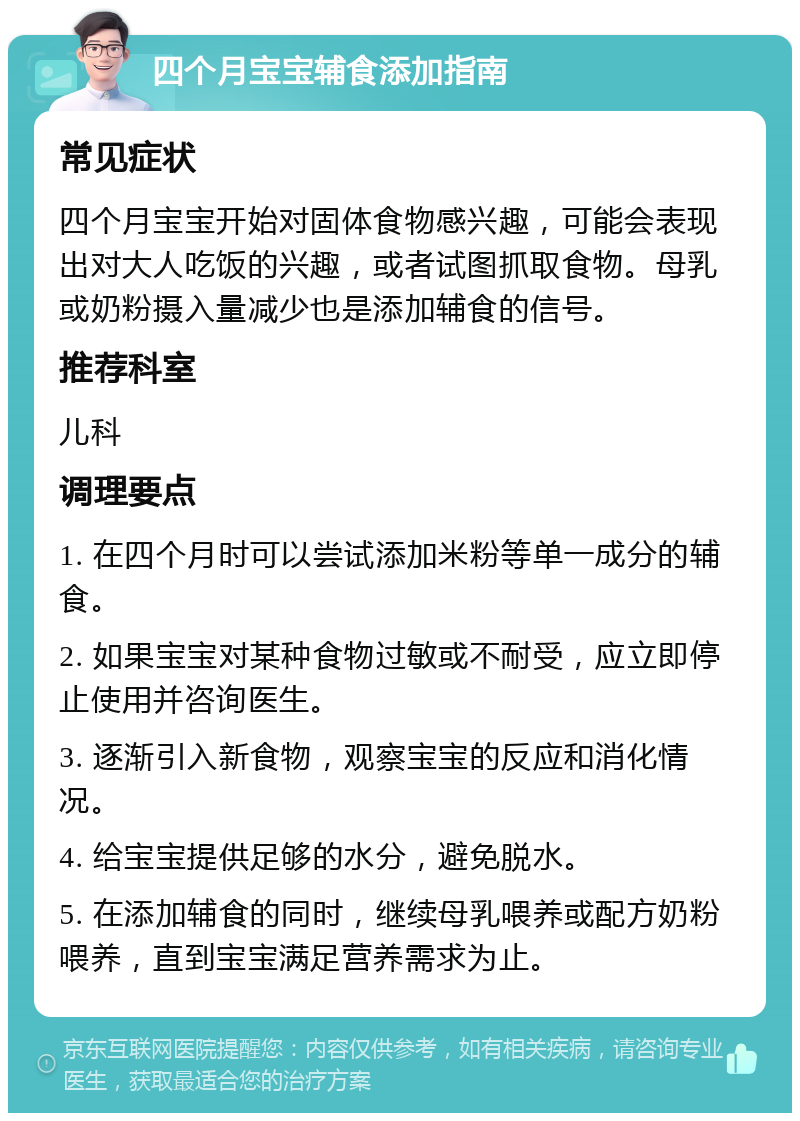 四个月宝宝辅食添加指南 常见症状 四个月宝宝开始对固体食物感兴趣，可能会表现出对大人吃饭的兴趣，或者试图抓取食物。母乳或奶粉摄入量减少也是添加辅食的信号。 推荐科室 儿科 调理要点 1. 在四个月时可以尝试添加米粉等单一成分的辅食。 2. 如果宝宝对某种食物过敏或不耐受，应立即停止使用并咨询医生。 3. 逐渐引入新食物，观察宝宝的反应和消化情况。 4. 给宝宝提供足够的水分，避免脱水。 5. 在添加辅食的同时，继续母乳喂养或配方奶粉喂养，直到宝宝满足营养需求为止。