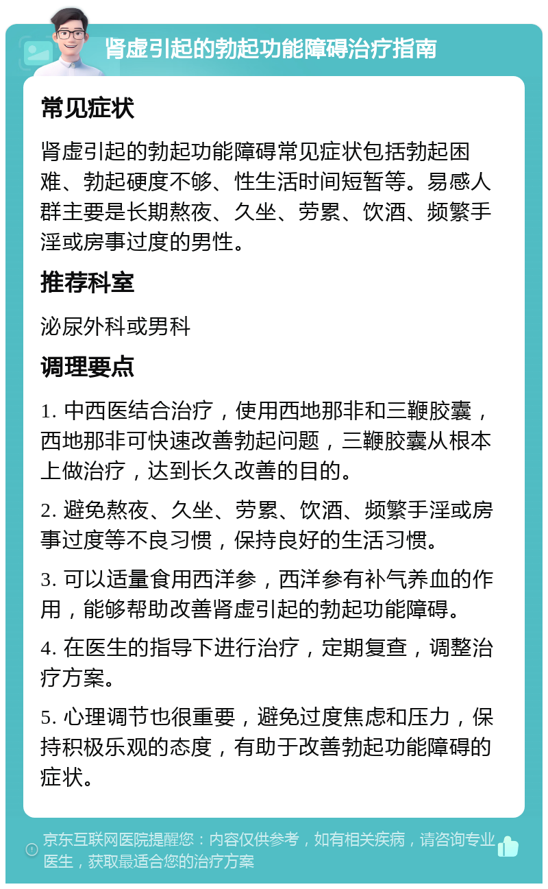 肾虚引起的勃起功能障碍治疗指南 常见症状 肾虚引起的勃起功能障碍常见症状包括勃起困难、勃起硬度不够、性生活时间短暂等。易感人群主要是长期熬夜、久坐、劳累、饮酒、频繁手淫或房事过度的男性。 推荐科室 泌尿外科或男科 调理要点 1. 中西医结合治疗，使用西地那非和三鞭胶囊，西地那非可快速改善勃起问题，三鞭胶囊从根本上做治疗，达到长久改善的目的。 2. 避免熬夜、久坐、劳累、饮酒、频繁手淫或房事过度等不良习惯，保持良好的生活习惯。 3. 可以适量食用西洋参，西洋参有补气养血的作用，能够帮助改善肾虚引起的勃起功能障碍。 4. 在医生的指导下进行治疗，定期复查，调整治疗方案。 5. 心理调节也很重要，避免过度焦虑和压力，保持积极乐观的态度，有助于改善勃起功能障碍的症状。