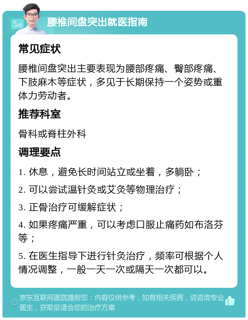 腰椎间盘突出就医指南 常见症状 腰椎间盘突出主要表现为腰部疼痛、臀部疼痛、下肢麻木等症状，多见于长期保持一个姿势或重体力劳动者。 推荐科室 骨科或脊柱外科 调理要点 1. 休息，避免长时间站立或坐着，多躺卧； 2. 可以尝试温针灸或艾灸等物理治疗； 3. 正骨治疗可缓解症状； 4. 如果疼痛严重，可以考虑口服止痛药如布洛芬等； 5. 在医生指导下进行针灸治疗，频率可根据个人情况调整，一般一天一次或隔天一次都可以。