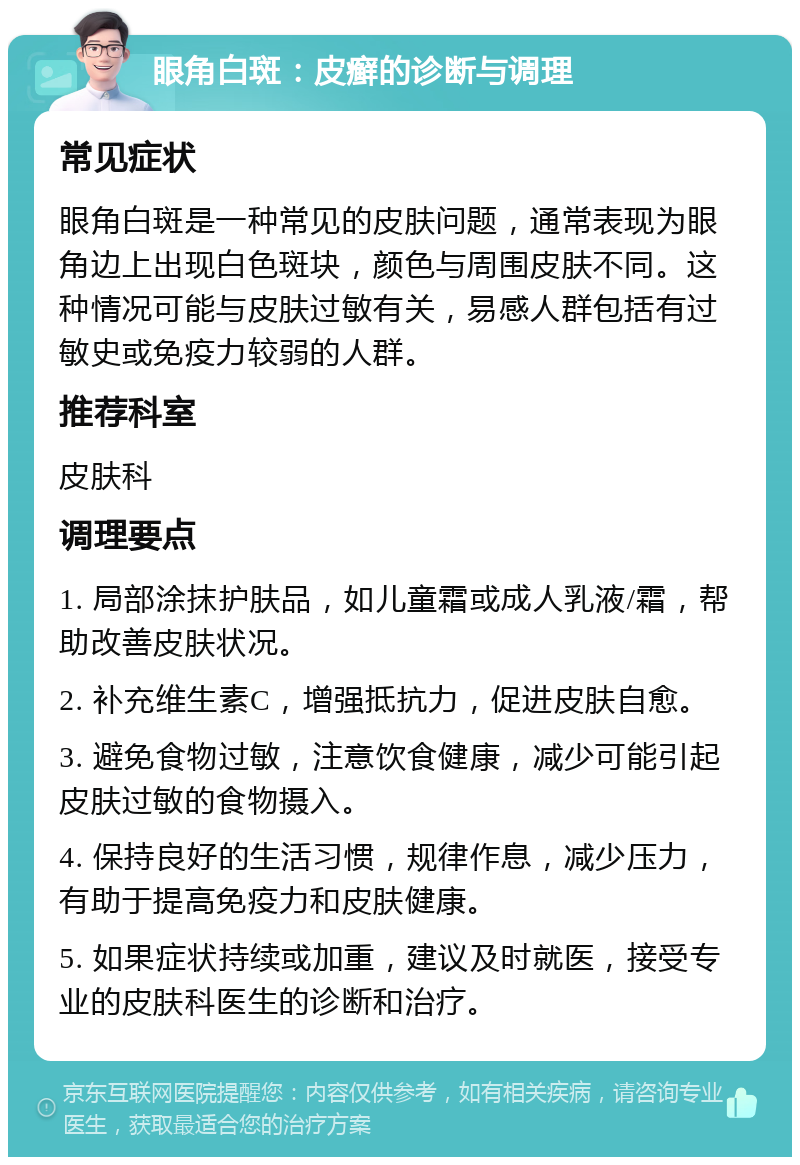 眼角白斑：皮癣的诊断与调理 常见症状 眼角白斑是一种常见的皮肤问题，通常表现为眼角边上出现白色斑块，颜色与周围皮肤不同。这种情况可能与皮肤过敏有关，易感人群包括有过敏史或免疫力较弱的人群。 推荐科室 皮肤科 调理要点 1. 局部涂抹护肤品，如儿童霜或成人乳液/霜，帮助改善皮肤状况。 2. 补充维生素C，增强抵抗力，促进皮肤自愈。 3. 避免食物过敏，注意饮食健康，减少可能引起皮肤过敏的食物摄入。 4. 保持良好的生活习惯，规律作息，减少压力，有助于提高免疫力和皮肤健康。 5. 如果症状持续或加重，建议及时就医，接受专业的皮肤科医生的诊断和治疗。