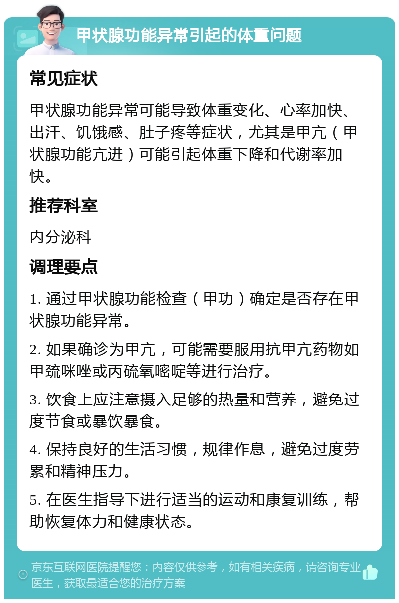 甲状腺功能异常引起的体重问题 常见症状 甲状腺功能异常可能导致体重变化、心率加快、出汗、饥饿感、肚子疼等症状，尤其是甲亢（甲状腺功能亢进）可能引起体重下降和代谢率加快。 推荐科室 内分泌科 调理要点 1. 通过甲状腺功能检查（甲功）确定是否存在甲状腺功能异常。 2. 如果确诊为甲亢，可能需要服用抗甲亢药物如甲巯咪唑或丙硫氧嘧啶等进行治疗。 3. 饮食上应注意摄入足够的热量和营养，避免过度节食或暴饮暴食。 4. 保持良好的生活习惯，规律作息，避免过度劳累和精神压力。 5. 在医生指导下进行适当的运动和康复训练，帮助恢复体力和健康状态。