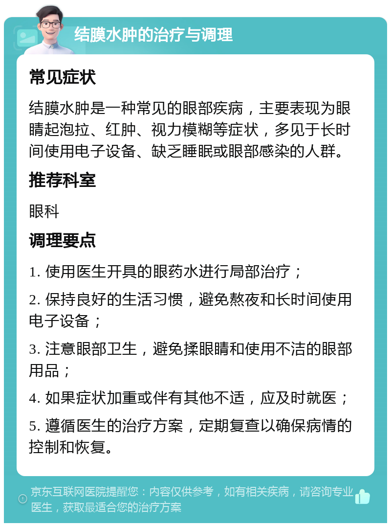 结膜水肿的治疗与调理 常见症状 结膜水肿是一种常见的眼部疾病，主要表现为眼睛起泡拉、红肿、视力模糊等症状，多见于长时间使用电子设备、缺乏睡眠或眼部感染的人群。 推荐科室 眼科 调理要点 1. 使用医生开具的眼药水进行局部治疗； 2. 保持良好的生活习惯，避免熬夜和长时间使用电子设备； 3. 注意眼部卫生，避免揉眼睛和使用不洁的眼部用品； 4. 如果症状加重或伴有其他不适，应及时就医； 5. 遵循医生的治疗方案，定期复查以确保病情的控制和恢复。