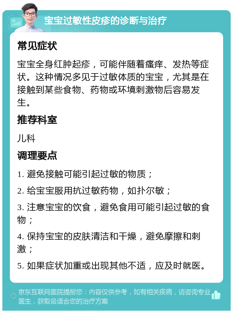 宝宝过敏性皮疹的诊断与治疗 常见症状 宝宝全身红肿起疹，可能伴随着瘙痒、发热等症状。这种情况多见于过敏体质的宝宝，尤其是在接触到某些食物、药物或环境刺激物后容易发生。 推荐科室 儿科 调理要点 1. 避免接触可能引起过敏的物质； 2. 给宝宝服用抗过敏药物，如扑尔敏； 3. 注意宝宝的饮食，避免食用可能引起过敏的食物； 4. 保持宝宝的皮肤清洁和干燥，避免摩擦和刺激； 5. 如果症状加重或出现其他不适，应及时就医。