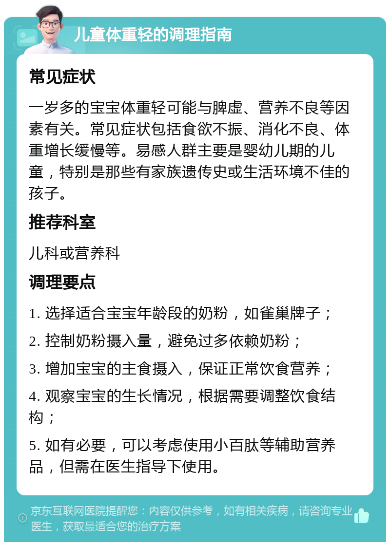 儿童体重轻的调理指南 常见症状 一岁多的宝宝体重轻可能与脾虚、营养不良等因素有关。常见症状包括食欲不振、消化不良、体重增长缓慢等。易感人群主要是婴幼儿期的儿童，特别是那些有家族遗传史或生活环境不佳的孩子。 推荐科室 儿科或营养科 调理要点 1. 选择适合宝宝年龄段的奶粉，如雀巢牌子； 2. 控制奶粉摄入量，避免过多依赖奶粉； 3. 增加宝宝的主食摄入，保证正常饮食营养； 4. 观察宝宝的生长情况，根据需要调整饮食结构； 5. 如有必要，可以考虑使用小百肽等辅助营养品，但需在医生指导下使用。