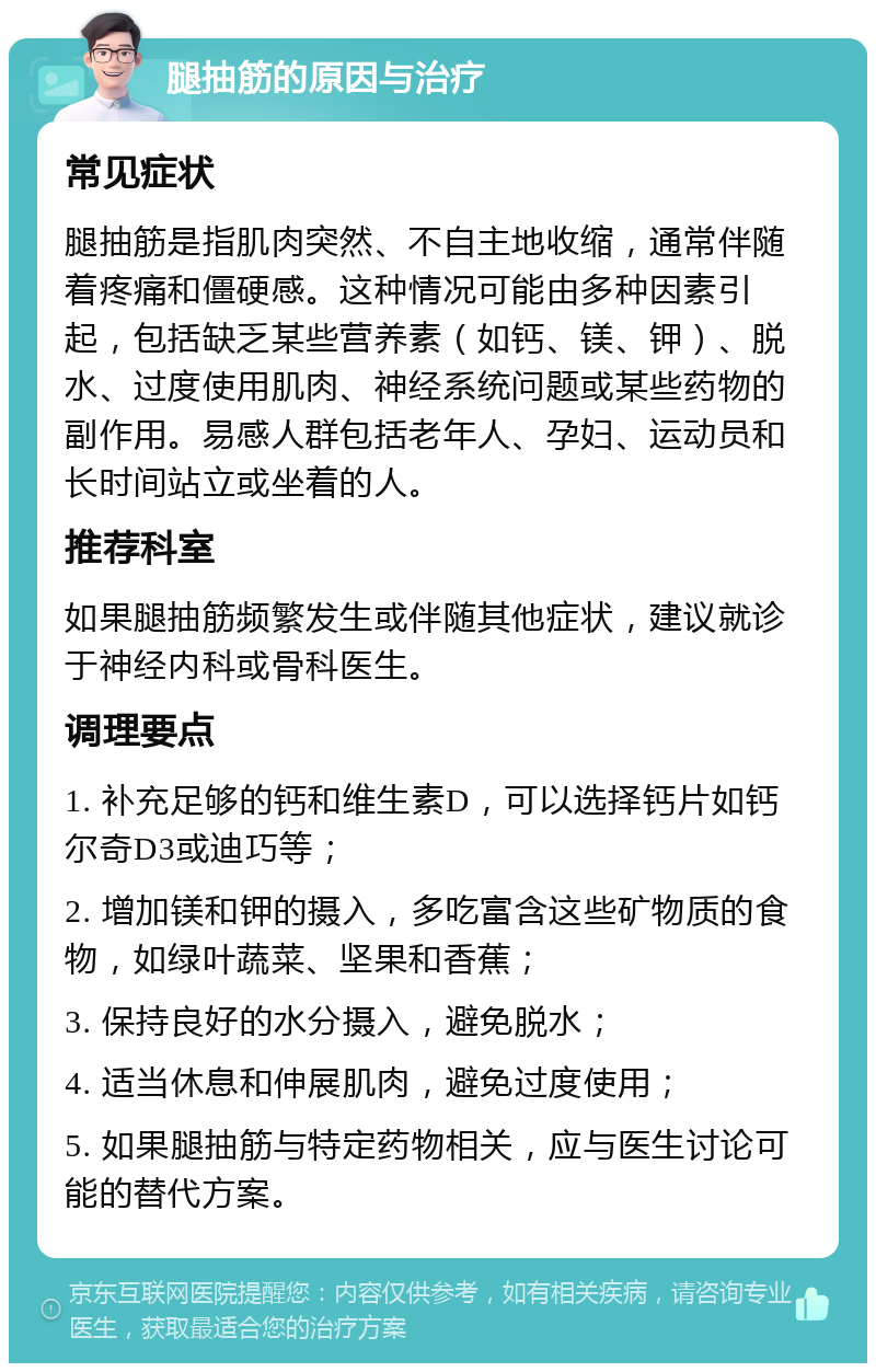 腿抽筋的原因与治疗 常见症状 腿抽筋是指肌肉突然、不自主地收缩，通常伴随着疼痛和僵硬感。这种情况可能由多种因素引起，包括缺乏某些营养素（如钙、镁、钾）、脱水、过度使用肌肉、神经系统问题或某些药物的副作用。易感人群包括老年人、孕妇、运动员和长时间站立或坐着的人。 推荐科室 如果腿抽筋频繁发生或伴随其他症状，建议就诊于神经内科或骨科医生。 调理要点 1. 补充足够的钙和维生素D，可以选择钙片如钙尔奇D3或迪巧等； 2. 增加镁和钾的摄入，多吃富含这些矿物质的食物，如绿叶蔬菜、坚果和香蕉； 3. 保持良好的水分摄入，避免脱水； 4. 适当休息和伸展肌肉，避免过度使用； 5. 如果腿抽筋与特定药物相关，应与医生讨论可能的替代方案。