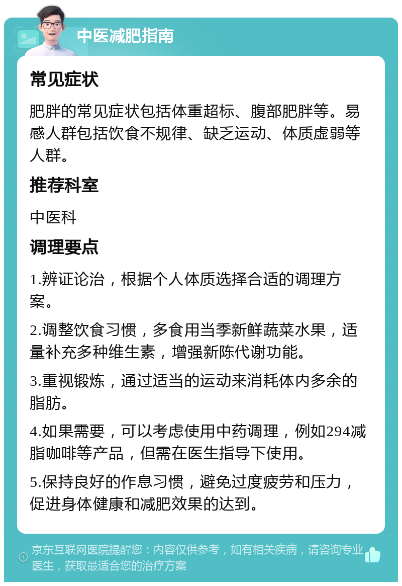 中医减肥指南 常见症状 肥胖的常见症状包括体重超标、腹部肥胖等。易感人群包括饮食不规律、缺乏运动、体质虚弱等人群。 推荐科室 中医科 调理要点 1.辨证论治，根据个人体质选择合适的调理方案。 2.调整饮食习惯，多食用当季新鲜蔬菜水果，适量补充多种维生素，增强新陈代谢功能。 3.重视锻炼，通过适当的运动来消耗体内多余的脂肪。 4.如果需要，可以考虑使用中药调理，例如294减脂咖啡等产品，但需在医生指导下使用。 5.保持良好的作息习惯，避免过度疲劳和压力，促进身体健康和减肥效果的达到。