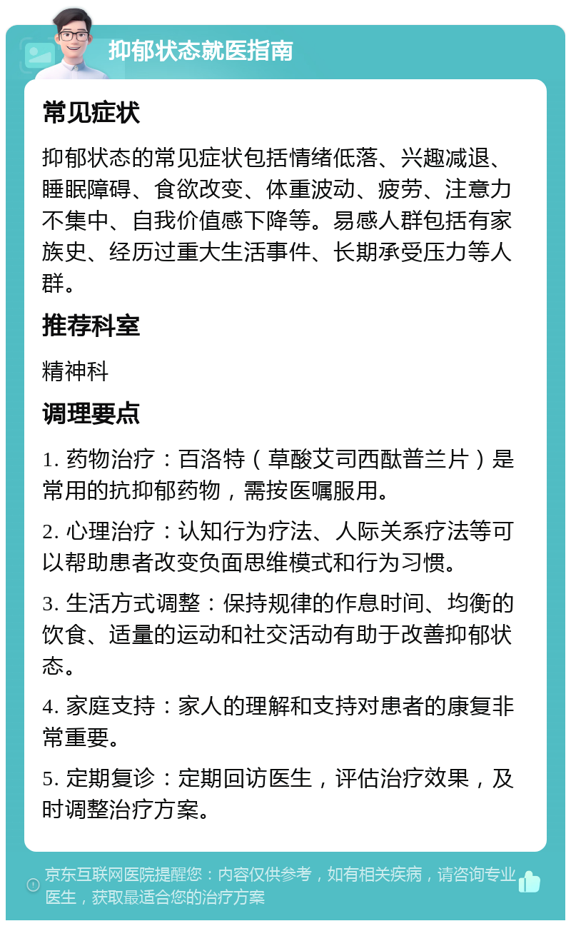 抑郁状态就医指南 常见症状 抑郁状态的常见症状包括情绪低落、兴趣减退、睡眠障碍、食欲改变、体重波动、疲劳、注意力不集中、自我价值感下降等。易感人群包括有家族史、经历过重大生活事件、长期承受压力等人群。 推荐科室 精神科 调理要点 1. 药物治疗：百洛特（草酸艾司西酞普兰片）是常用的抗抑郁药物，需按医嘱服用。 2. 心理治疗：认知行为疗法、人际关系疗法等可以帮助患者改变负面思维模式和行为习惯。 3. 生活方式调整：保持规律的作息时间、均衡的饮食、适量的运动和社交活动有助于改善抑郁状态。 4. 家庭支持：家人的理解和支持对患者的康复非常重要。 5. 定期复诊：定期回访医生，评估治疗效果，及时调整治疗方案。