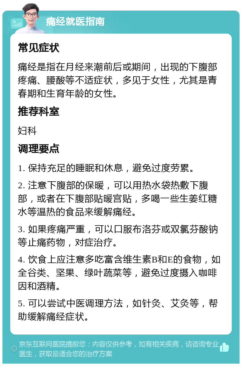 痛经就医指南 常见症状 痛经是指在月经来潮前后或期间，出现的下腹部疼痛、腰酸等不适症状，多见于女性，尤其是青春期和生育年龄的女性。 推荐科室 妇科 调理要点 1. 保持充足的睡眠和休息，避免过度劳累。 2. 注意下腹部的保暖，可以用热水袋热敷下腹部，或者在下腹部贴暖宫贴，多喝一些生姜红糖水等温热的食品来缓解痛经。 3. 如果疼痛严重，可以口服布洛芬或双氯芬酸钠等止痛药物，对症治疗。 4. 饮食上应注意多吃富含维生素B和E的食物，如全谷类、坚果、绿叶蔬菜等，避免过度摄入咖啡因和酒精。 5. 可以尝试中医调理方法，如针灸、艾灸等，帮助缓解痛经症状。