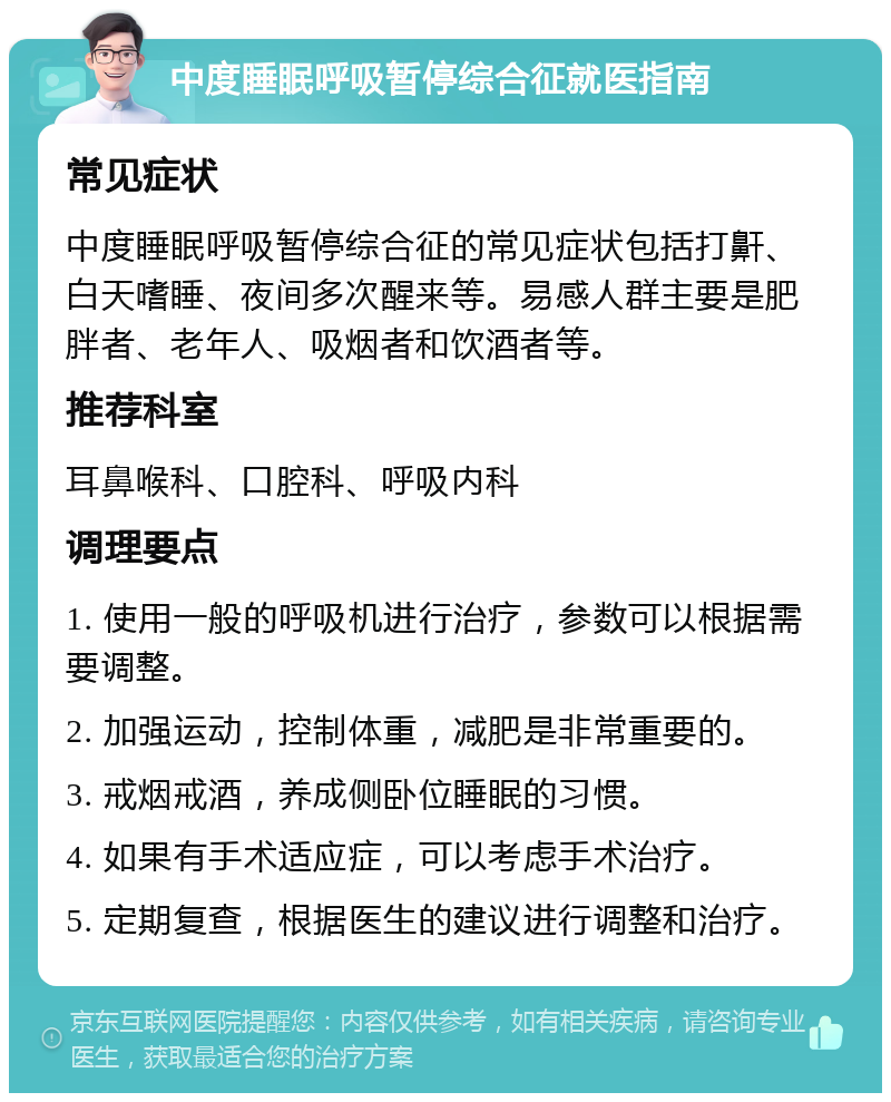 中度睡眠呼吸暂停综合征就医指南 常见症状 中度睡眠呼吸暂停综合征的常见症状包括打鼾、白天嗜睡、夜间多次醒来等。易感人群主要是肥胖者、老年人、吸烟者和饮酒者等。 推荐科室 耳鼻喉科、口腔科、呼吸内科 调理要点 1. 使用一般的呼吸机进行治疗，参数可以根据需要调整。 2. 加强运动，控制体重，减肥是非常重要的。 3. 戒烟戒酒，养成侧卧位睡眠的习惯。 4. 如果有手术适应症，可以考虑手术治疗。 5. 定期复查，根据医生的建议进行调整和治疗。