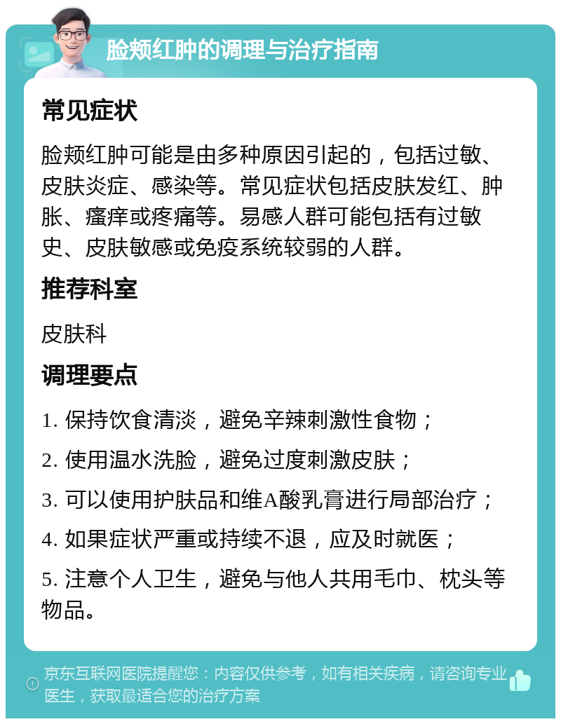 脸颊红肿的调理与治疗指南 常见症状 脸颊红肿可能是由多种原因引起的，包括过敏、皮肤炎症、感染等。常见症状包括皮肤发红、肿胀、瘙痒或疼痛等。易感人群可能包括有过敏史、皮肤敏感或免疫系统较弱的人群。 推荐科室 皮肤科 调理要点 1. 保持饮食清淡，避免辛辣刺激性食物； 2. 使用温水洗脸，避免过度刺激皮肤； 3. 可以使用护肤品和维A酸乳膏进行局部治疗； 4. 如果症状严重或持续不退，应及时就医； 5. 注意个人卫生，避免与他人共用毛巾、枕头等物品。