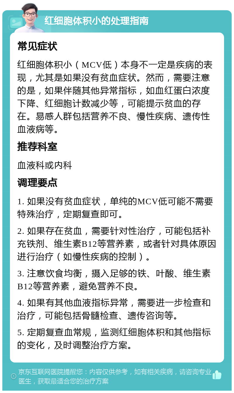 红细胞体积小的处理指南 常见症状 红细胞体积小（MCV低）本身不一定是疾病的表现，尤其是如果没有贫血症状。然而，需要注意的是，如果伴随其他异常指标，如血红蛋白浓度下降、红细胞计数减少等，可能提示贫血的存在。易感人群包括营养不良、慢性疾病、遗传性血液病等。 推荐科室 血液科或内科 调理要点 1. 如果没有贫血症状，单纯的MCV低可能不需要特殊治疗，定期复查即可。 2. 如果存在贫血，需要针对性治疗，可能包括补充铁剂、维生素B12等营养素，或者针对具体原因进行治疗（如慢性疾病的控制）。 3. 注意饮食均衡，摄入足够的铁、叶酸、维生素B12等营养素，避免营养不良。 4. 如果有其他血液指标异常，需要进一步检查和治疗，可能包括骨髓检查、遗传咨询等。 5. 定期复查血常规，监测红细胞体积和其他指标的变化，及时调整治疗方案。