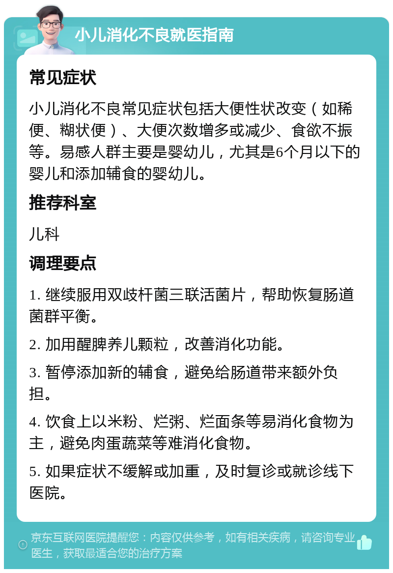 小儿消化不良就医指南 常见症状 小儿消化不良常见症状包括大便性状改变（如稀便、糊状便）、大便次数增多或减少、食欲不振等。易感人群主要是婴幼儿，尤其是6个月以下的婴儿和添加辅食的婴幼儿。 推荐科室 儿科 调理要点 1. 继续服用双歧杆菌三联活菌片，帮助恢复肠道菌群平衡。 2. 加用醒脾养儿颗粒，改善消化功能。 3. 暂停添加新的辅食，避免给肠道带来额外负担。 4. 饮食上以米粉、烂粥、烂面条等易消化食物为主，避免肉蛋蔬菜等难消化食物。 5. 如果症状不缓解或加重，及时复诊或就诊线下医院。