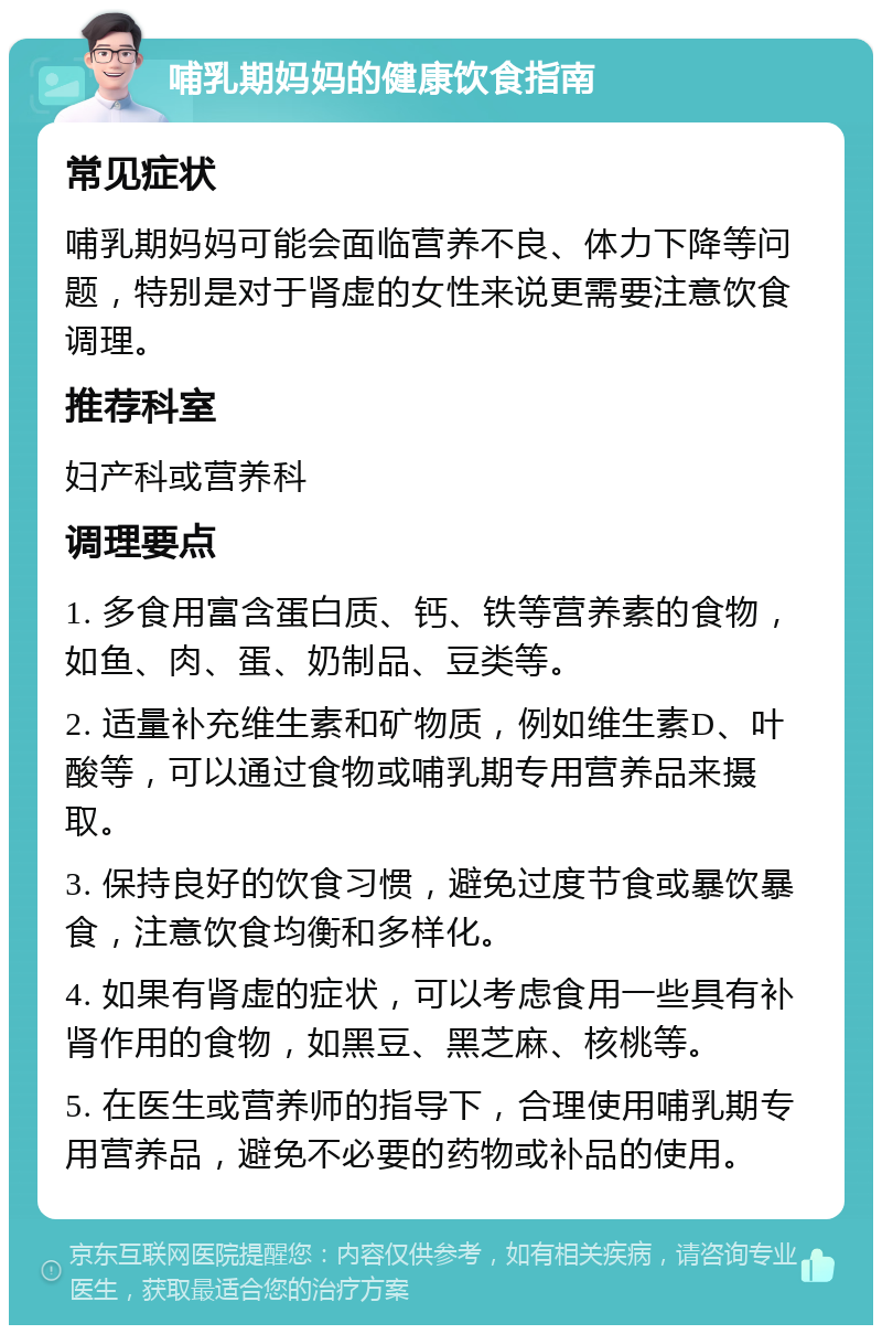 哺乳期妈妈的健康饮食指南 常见症状 哺乳期妈妈可能会面临营养不良、体力下降等问题，特别是对于肾虚的女性来说更需要注意饮食调理。 推荐科室 妇产科或营养科 调理要点 1. 多食用富含蛋白质、钙、铁等营养素的食物，如鱼、肉、蛋、奶制品、豆类等。 2. 适量补充维生素和矿物质，例如维生素D、叶酸等，可以通过食物或哺乳期专用营养品来摄取。 3. 保持良好的饮食习惯，避免过度节食或暴饮暴食，注意饮食均衡和多样化。 4. 如果有肾虚的症状，可以考虑食用一些具有补肾作用的食物，如黑豆、黑芝麻、核桃等。 5. 在医生或营养师的指导下，合理使用哺乳期专用营养品，避免不必要的药物或补品的使用。