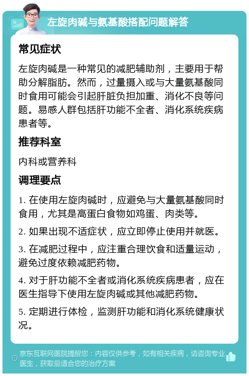 左旋肉碱与氨基酸搭配问题解答 常见症状 左旋肉碱是一种常见的减肥辅助剂，主要用于帮助分解脂肪。然而，过量摄入或与大量氨基酸同时食用可能会引起肝脏负担加重、消化不良等问题。易感人群包括肝功能不全者、消化系统疾病患者等。 推荐科室 内科或营养科 调理要点 1. 在使用左旋肉碱时，应避免与大量氨基酸同时食用，尤其是高蛋白食物如鸡蛋、肉类等。 2. 如果出现不适症状，应立即停止使用并就医。 3. 在减肥过程中，应注重合理饮食和适量运动，避免过度依赖减肥药物。 4. 对于肝功能不全者或消化系统疾病患者，应在医生指导下使用左旋肉碱或其他减肥药物。 5. 定期进行体检，监测肝功能和消化系统健康状况。