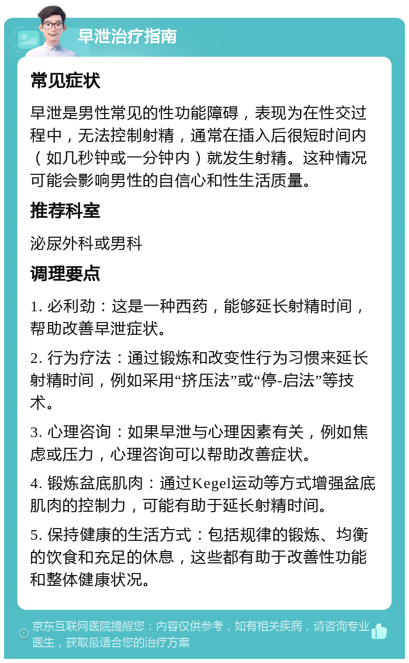 早泄治疗指南 常见症状 早泄是男性常见的性功能障碍，表现为在性交过程中，无法控制射精，通常在插入后很短时间内（如几秒钟或一分钟内）就发生射精。这种情况可能会影响男性的自信心和性生活质量。 推荐科室 泌尿外科或男科 调理要点 1. 必利劲：这是一种西药，能够延长射精时间，帮助改善早泄症状。 2. 行为疗法：通过锻炼和改变性行为习惯来延长射精时间，例如采用“挤压法”或“停-启法”等技术。 3. 心理咨询：如果早泄与心理因素有关，例如焦虑或压力，心理咨询可以帮助改善症状。 4. 锻炼盆底肌肉：通过Kegel运动等方式增强盆底肌肉的控制力，可能有助于延长射精时间。 5. 保持健康的生活方式：包括规律的锻炼、均衡的饮食和充足的休息，这些都有助于改善性功能和整体健康状况。