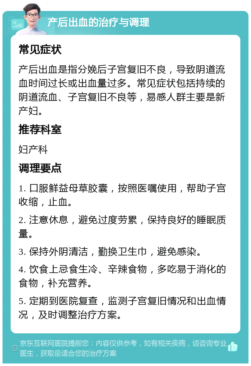 产后出血的治疗与调理 常见症状 产后出血是指分娩后子宫复旧不良，导致阴道流血时间过长或出血量过多。常见症状包括持续的阴道流血、子宫复旧不良等，易感人群主要是新产妇。 推荐科室 妇产科 调理要点 1. 口服鲜益母草胶囊，按照医嘱使用，帮助子宫收缩，止血。 2. 注意休息，避免过度劳累，保持良好的睡眠质量。 3. 保持外阴清洁，勤换卫生巾，避免感染。 4. 饮食上忌食生冷、辛辣食物，多吃易于消化的食物，补充营养。 5. 定期到医院复查，监测子宫复旧情况和出血情况，及时调整治疗方案。