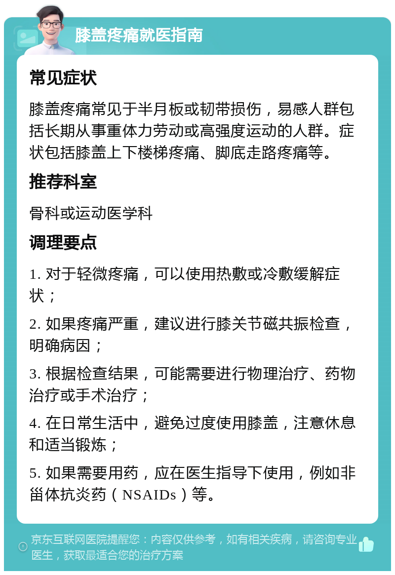 膝盖疼痛就医指南 常见症状 膝盖疼痛常见于半月板或韧带损伤，易感人群包括长期从事重体力劳动或高强度运动的人群。症状包括膝盖上下楼梯疼痛、脚底走路疼痛等。 推荐科室 骨科或运动医学科 调理要点 1. 对于轻微疼痛，可以使用热敷或冷敷缓解症状； 2. 如果疼痛严重，建议进行膝关节磁共振检查，明确病因； 3. 根据检查结果，可能需要进行物理治疗、药物治疗或手术治疗； 4. 在日常生活中，避免过度使用膝盖，注意休息和适当锻炼； 5. 如果需要用药，应在医生指导下使用，例如非甾体抗炎药（NSAIDs）等。