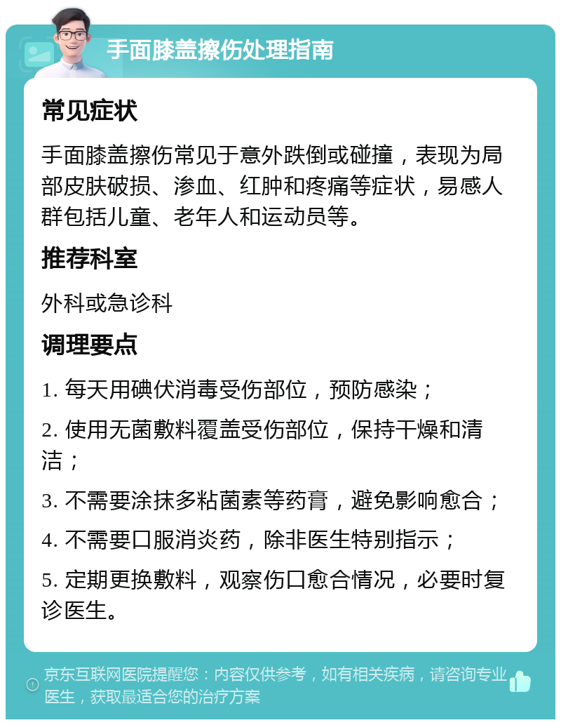 手面膝盖擦伤处理指南 常见症状 手面膝盖擦伤常见于意外跌倒或碰撞，表现为局部皮肤破损、渗血、红肿和疼痛等症状，易感人群包括儿童、老年人和运动员等。 推荐科室 外科或急诊科 调理要点 1. 每天用碘伏消毒受伤部位，预防感染； 2. 使用无菌敷料覆盖受伤部位，保持干燥和清洁； 3. 不需要涂抹多粘菌素等药膏，避免影响愈合； 4. 不需要口服消炎药，除非医生特别指示； 5. 定期更换敷料，观察伤口愈合情况，必要时复诊医生。