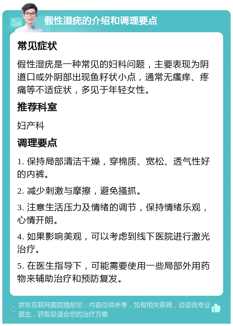 假性湿疣的介绍和调理要点 常见症状 假性湿疣是一种常见的妇科问题，主要表现为阴道口或外阴部出现鱼籽状小点，通常无瘙痒、疼痛等不适症状，多见于年轻女性。 推荐科室 妇产科 调理要点 1. 保持局部清洁干燥，穿棉质、宽松、透气性好的内裤。 2. 减少刺激与摩擦，避免搔抓。 3. 注意生活压力及情绪的调节，保持情绪乐观，心情开朗。 4. 如果影响美观，可以考虑到线下医院进行激光治疗。 5. 在医生指导下，可能需要使用一些局部外用药物来辅助治疗和预防复发。