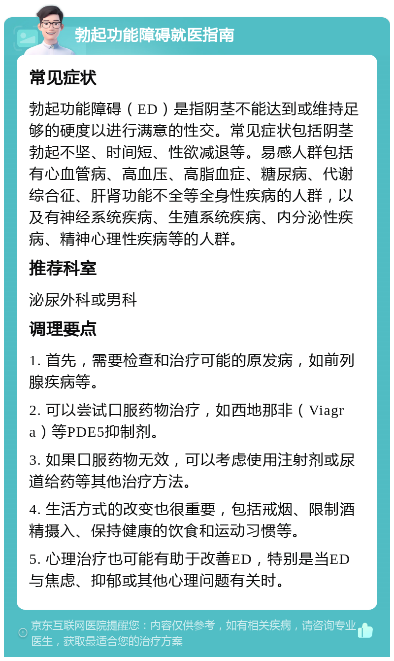 勃起功能障碍就医指南 常见症状 勃起功能障碍（ED）是指阴茎不能达到或维持足够的硬度以进行满意的性交。常见症状包括阴茎勃起不坚、时间短、性欲减退等。易感人群包括有心血管病、高血压、高脂血症、糖尿病、代谢综合征、肝肾功能不全等全身性疾病的人群，以及有神经系统疾病、生殖系统疾病、内分泌性疾病、精神心理性疾病等的人群。 推荐科室 泌尿外科或男科 调理要点 1. 首先，需要检查和治疗可能的原发病，如前列腺疾病等。 2. 可以尝试口服药物治疗，如西地那非（Viagra）等PDE5抑制剂。 3. 如果口服药物无效，可以考虑使用注射剂或尿道给药等其他治疗方法。 4. 生活方式的改变也很重要，包括戒烟、限制酒精摄入、保持健康的饮食和运动习惯等。 5. 心理治疗也可能有助于改善ED，特别是当ED与焦虑、抑郁或其他心理问题有关时。